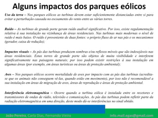 Alguns impactos dos parques eólicos
Uso da terra – Nos parques eólicos as turbinas devem estar suficientemente distanciadas entre si para
evitar a perturbação causada no escoamento do vento entre as várias torres.
Ruído – As turbinas de grande porte geram ruído audível significativo. Por isso, existe regulamentação
relativa à sua instalação na vizinhança de áreas residenciais. Nas turbinas mais modernas o nível de
ruido é mais baixo. O ruído é proveniente de duas fontes: o próprio fluxo de ar nas pás e os mecanismos
(gerador, caixa de redução);
Impactos visuais – As pás das turbinas produzem sombras e/ou reflexos móveis que são indesejáveis nas
áreas residenciais. Estas torres de grande porte são objetos de muita visibilidade e interferem
significativamente nas paisagens naturais; por isso podem existir restrições à sua instalação em
algumas áreas (por exemplo, em áreas turísticas ou áreas de proteção ambiental);
Aves – Nos parques eólicos ocorre mortalidade de aves por impacto com as pás das turbinas (acredita-
se que os animais não conseguem vê-las, quando estão em movimento), por isso não é recomendável a
sua instalação em áreas de migração de aves, áreas de reprodução e áreas de proteção ambiental.
Interferência eletromagnética – Ocorre quando a turbina eólica é instalada entre os recetores e
transmissores de ondas de rádio, televisão e comunicações. As pás das turbinas podem refletir parte da
radiação eletromagnética em uma direção, deste modo dá-se interferências no sinal obtido.
João Pereira, Carla Dias, Fernando Vieira info.mail.egas@gmail.com
 