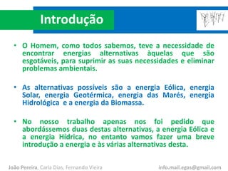 Introdução
• O Homem, como todos sabemos, teve a necessidade de
encontrar energias alternativas àquelas que são
esgotáveis, para suprimir as suas necessidades e eliminar
problemas ambientais.
• As alternativas possíveis são a energia Eólica, energia
Solar, energia Geotérmica, energia das Marés, energia
Hidrológica e a energia da Biomassa.
• No nosso trabalho apenas nos foi pedido que
abordássemos duas destas alternativas, a energia Eólica e
a energia Hídrica, no entanto vamos fazer uma breve
introdução a energia e às várias alternativas desta.
João Pereira, Carla Dias, Fernando Vieira info.mail.egas@gmail.com
 