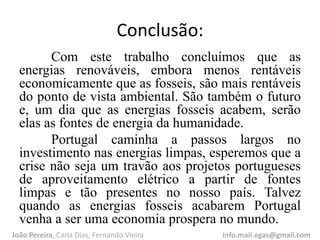 Conclusão:
Com este trabalho concluímos que as
energias renováveis, embora menos rentáveis
economicamente que as fosseis, são mais rentáveis
do ponto de vista ambiental. São também o futuro
e, um dia que as energias fosseis acabem, serão
elas as fontes de energia da humanidade.
Portugal caminha a passos largos no
investimento nas energias limpas, esperemos que a
crise não seja um travão aos projetos portugueses
de aproveitamento elétrico a partir de fontes
limpas e tão presentes no nosso país. Talvez
quando as energias fosseis acabarem Portugal
venha a ser uma economia prospera no mundo.
João Pereira, Carla Dias, Fernando Vieira info.mail.egas@gmail.com
 