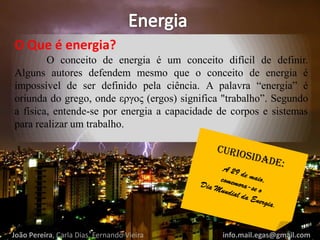 O Que é energia?
O conceito de energia é um conceito difícil de definir.
Alguns autores defendem mesmo que o conceito de energia é
impossível de ser definido pela ciência. A palavra “energia” é
oriunda do grego, onde εργος (ergos) significa "trabalho”. Segundo
a física, entende-se por energia a capacidade de corpos e sistemas
para realizar um trabalho.
João Pereira, Carla Dias, Fernando Vieira info.mail.egas@gmail.com
 