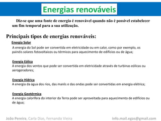 Energias renováveis
Diz-se que uma fonte de energia é renovável quando não é possível estabelecer
um fim temporal para a sua utilização.
Principais tipos de energias renováveis:
Energia Solar
A energia do Sol pode ser convertida em eletricidade ou em calor, como por exemplo, os
painéis solares fotovoltaicos ou térmicos para aquecimento de edifícios ou de água;
Energia Eólica
A energia dos ventos que pode ser convertida em eletricidade através de turbinas eólicas ou
aerogeradores;
Energia Hídrica
A energia da água dos rios, das marés e das ondas pode ser convertidas em energia elétrica;
Energia Geotérmica
A energia calorífera do interior da Terra pode ser aproveitada para aquecimento de edifícios ou
de água;
João Pereira, Carla Dias, Fernando Vieira info.mail.egas@gmail.com
 