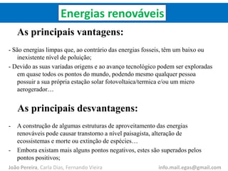 Energias renováveis
As principais vantagens:
- São energias limpas que, ao contrário das energias fosseis, têm um baixo ou
inexistente nível de poluição;
- Devido as suas variadas origens e ao avanço tecnológico podem ser exploradas
em quase todos os pontos do mundo, podendo mesmo qualquer pessoa
possuir a sua própria estação solar fotovoltaica/termica e/ou um micro
aerogerador…
As principais desvantagens:
- A construção de algumas estruturas de aproveitamento das energias
renováveis pode causar transtorno a nível paisagista, alteração de
ecossistemas e morte ou extinção de espécies…
- Embora existam mais alguns pontos negativos, estes são superados pelos
pontos positivos;
João Pereira, Carla Dias, Fernando Vieira info.mail.egas@gmail.com
 
