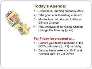 Today’s Agenda: Experiential learning outdoors redux “The good of a flourishing creation” Mini-lecture: Introduction to Global Climate Change PBL: Analysis of the Global Climate Change Controversy (p. 49) For Friday, be prepared to… Present your team’s research of the GCC controversy (p. 49) on Friday Discuss Heatstroke  chs 10-11 and “Climate care” by Cal DeWitt 