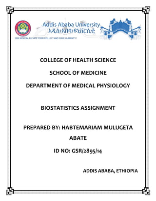 COLLEGE OF HEALTH SCIENCE
SCHOOL OF MEDICINE
DEPARTMENT OF MEDICAL PHYSIOLOGY
BIOSTATISTICS ASSIGNMENT
PREPARED BY: HABTEMARIAM MULUGETA
ABATE
ID NO: GSR/2895/14
ADDIS ABABA, ETHIOPIA
 