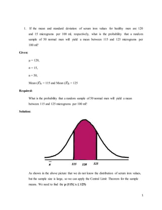 1
1. If the mean and standard deviation of serum iron values for healthy men are 120
and 15 micrograms per 100 ml, respectively, what is the probability that a random
sample of 50 normal men will yield a mean between 115 and 125 micrograms per
100 ml?
Given:
µ = 120,
σ = 15,
n = 50,
Mean (𝑋̅)1 = 115 and Mean (𝑋̅)2 = 125
Required:
What is the probability that a random sample of 50 normal men will yield a mean
between 115 and 125 micrograms per 100 ml?
Solution:
As shown in the above picture that we do not know the distribution of serum iron values,
but the sample size is large, so we can apply the Central Limit Theorem for the sample
means. We need to find the p (115≤ x ≤ 125)
 