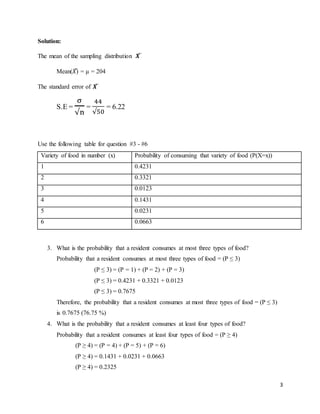 3
Solution:
The mean of the sampling distribution 𝑿̅
Mean(𝑋̅) = µ = 204
The standard error of 𝑿̅
S.E =
σ
√n
=
44
√50
= 6.22
Use the following table for question #3 - #6
Variety of food in number (x) Probability of consuming that variety of food (P(X=x))
1 0.4231
2 0.3321
3 0.0123
4 0.1431
5 0.0231
6 0.0663
3. What is the probability that a resident consumes at most three types of food?
Probability that a resident consumes at most three types of food = (P ≤ 3)
(P ≤ 3) = (P = 1) + (P = 2) + (P = 3)
(P ≤ 3) = 0.4231 + 0.3321 + 0.0123
(P ≤ 3) = 0.7675
Therefore, the probability that a resident consumes at most three types of food = (P ≤ 3)
is 0.7675 (76.75 %)
4. What is the probability that a resident consumes at least four types of food?
Probability that a resident consumes at least four types of food = (P ≥ 4)
(P ≥ 4) = (P = 4) + (P = 5) + (P = 6)
(P ≥ 4) = 0.1431 + 0.0231 + 0.0663
(P ≥ 4) = 0.2325
 
