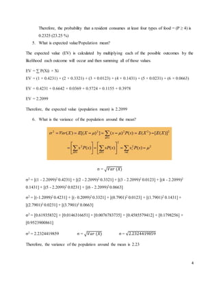 4
Therefore, the probability that a resident consumes at least four types of food = (P ≥ 4) is
0.2325 (23.25 %)
5. What is expected value/Population mean?
The expected value (EV) is calculated by multiplying each of the possible outcomes by the
likelihood each outcome will occur and then summing all of those values.
EV = ∑ P(Xi) × Xi
EV = (1 × 0.4231) + (2 × 0.3321) + (3 × 0.0123) + (4 × 0.1431) + (5 × 0.0231) + (6 × 0.0663)
EV = 0.4231 + 0.6642 + 0.0369 + 0.5724 + 0.1155 + 0.3978
EV = 2.2099
Therefore, the expected value (population mean) is 2.2099
6. What is the variance of the population around the mean?
σ = √𝑉𝑎𝑟 (𝑋)
σ2 = [(1 - 2.2099)2 0.4231] + [(2 - 2.2099)2 0.3321] + [(3 - 2.2099)2 0.0123] + [(4 - 2.2099)2
0.1431] + [(5 - 2.2099)2 0.0231] + [(6 - 2.2099)2 0.0663]
σ2 = [(-1.2099)2 0.4231] + [(- 0.2099)2 0.3321] + [(0.7901)2 0.0123] + [(1.7901)2 0.1431] +
[(2.7901)2 0.0231] + [(3.7901)2 0.0663]
σ2 = [0.61935832] + [0.0146316651] + [0.0076783735] + [0.4585579412] + [0.1798256] +
[0.9523900861]
σ2 = 2.2324419859 σ = √𝑉𝑎𝑟 (𝑋) σ = √2.2324419859
Therefore, the variance of the population around the mean is 2.23
 