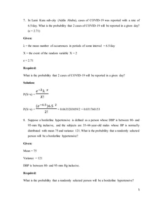 5
7. In Lami Kura sub-city (Addis Ababa), cases of COVID-19 was reported with a rate of
6.5/day. What is the probability that 2 cases of COVID-19 will be reported in a given day?
(e = 2.71)
Given:
λ = the mean number of occurrences in periods of some interval = 6.5/day
X = the event of the random variable X = 2
e = 2.71
Required:
What is the probability that 2 cases of COVID-19 will be reported in a given day?
Solution:
P(X=x) =
𝑒−λλ 𝑥
𝑋!
P(X=x) =
(𝑒−6.5)6.5 2
2!
= 0.0635203059/2 = 0.031760153
8. Suppose a borderline hypertensive is defined as a person whose DBP is between 80- and
95-mm Hg inclusive, and the subjects are 35-44-year-old males whose BP is normally
distributed with mean 75 and variance 121. What is the probability that a randomly selected
person will be a borderline hypertensive?
Given:
Mean = 75
Variance = 121
DBP is between 80- and 95-mm Hg inclusive.
Required:
What is the probability that a randomly selected person will be a borderline hypertensive?
 