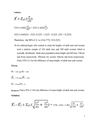 7
Solution:
𝑋̅ ± Za⁄2 (
σ
√𝑛
)
325±1.645(
45
√81
)= 325±1.645(
45
9
)
325±1.645(5)= 325± 8.225 = (325 - 8.225, 325 + 8.225)
Therefore, the 90% C.I. is (316.775, 333.225)
10.An anthropologist who wanted to study the heights of adult men and women
took a random sample of 128 adult men and 100 adult women which is
normally distributed. Adult men population mean height and SDwere 170cms
and 8cms respectively. Whereas for women 164cms and 6cms respectively.
Find a 95% C.I for the difference of mean height of adult men and women.
Given:
n1 = 128 and n2 = 100
𝑋̅1 = 170 and 𝑋̅2 = 164
σ1 = 8 and σ2 = 6
Required: Find a 95% C.Ifor the difference of mean height ofadult men and women.
Solution:
𝑋̅1 - 𝑋̅2 ± Za⁄2 (√
σ12
𝑛1
+
σ22
𝑛2
) = 170 - 164 ± 1.96(√
82
128
+
62
100
)
 