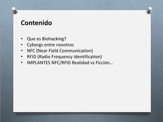 Contenido
• Que es Biohacking?
• Cyborgs entre nosotros
• NFC (Near Field Communication)
• RFID (Radio Frequency Identification)
• IMPLANTES NFC/RFID Realidad vs Ficción…
 