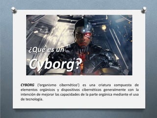 CYBORG (‘organismo cibernético’) es una criatura compuesta de
elementos orgánicos y dispositivos cibernéticos generalmente con la
intención de mejorar las capacidades de la parte orgánica mediante el uso
de tecnología.
¿Qué es un
Cyborg?
¿Qué es un
Cyborg?
 