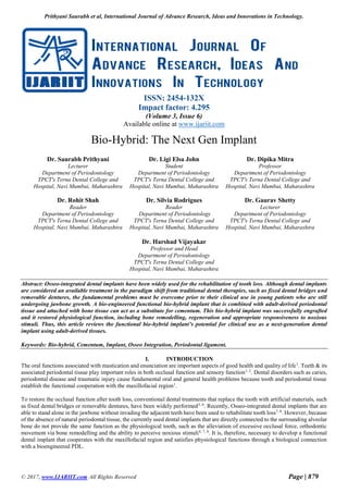 Prithyani Saurabh et al, International Journal of Advance Research, Ideas and Innovations in Technology.
© 2017, www.IJARIIT.com All Rights Reserved Page | 879
ISSN: 2454-132X
Impact factor: 4.295
(Volume 3, Issue 6)
Available online at www.ijariit.com
Bio-Hybrid: The Next Gen Implant
Dr. Saurabh Prithyani
Lecturer
Department of Periodontology
TPCT's Terna Dental College and
Hospital, Navi Mumbai, Maharashtra
Dr. Ligi Elsa John
Student
Department of Periodontology
TPCT's Terna Dental College and
Hospital, Navi Mumbai, Maharashtra
Dr. Dipika Mitra
Professor
Department of Periodontology
TPCT's Terna Dental College and
Hospital, Navi Mumbai, Maharashtra
Dr. Rohit Shah
Reader
Department of Periodontology
TPCT's Terna Dental College and
Hospital, Navi Mumbai, Maharashtra
Dr. Silvia Rodrigues
Reader
Department of Periodontology
TPCT's Terna Dental College and
Hospital, Navi Mumbai, Maharashtra
Dr. Gaurav Shetty
Lecturer
Department of Periodontology
TPCT's Terna Dental College and
Hospital, Navi Mumbai, Maharashtra
Dr. Harshad Vijayakar
Professor and Head
Department of Periodontology
TPCT's Terna Dental College and
Hospital, Navi Mumbai, Maharashtra
Abstract: Osseo-integrated dental implants have been widely used for the rehabilitation of tooth loss. Although dental implants
are considered an available treatment in the paradigm shift from traditional dental therapies, such as fixed dental bridges and
removable dentures, the fundamental problems must be overcome prior to their clinical use in young patients who are still
undergoing jawbone growth. A bio-engineered functional bio-hybrid implant that is combined with adult-derived periodontal
tissue and attached with bone tissue can act as a substitute for cementum. This bio-hybrid implant was successfully engrafted
and it restored physiological function, including bone remodelling, regeneration and appropriate responsiveness to noxious
stimuli. Thus, this article reviews the functional bio-hybrid implant’s potential for clinical use as a next-generation dental
implant using adult-derived tissues.
Keywords: Bio-hybrid, Cementum, Implant, Osseo Integration, Periodontal ligament.
I. INTRODUCTION
The oral functions associated with mastication and enunciation are important aspects of good health and quality of life1
. Teeth & its
associated periodontal tissue play important roles in both occlusal function and sensory function1, 2
. Dental disorders such as caries,
periodontal disease and traumatic injury cause fundamental oral and general health problems because tooth and periodontal tissue
establish the functional cooperation with the maxillofacial region1
.
To restore the occlusal function after tooth loss, conventional dental treatments that replace the tooth with artificial materials, such
as fixed dental bridges or removable dentures, have been widely performed5, 6
. Recently, Osseo-integrated dental implants that are
able to stand alone in the jawbone without invading the adjacent teeth have been used to rehabilitate tooth loss7, 8
. However, because
of the absence of natural periodontal tissue, the currently used dental implants that are directly connected to the surrounding alveolar
bone do not provide the same function as the physiological tooth, such as the alleviation of excessive occlusal force, orthodontic
movement via bone remodelling and the ability to perceive noxious stimuli4, 7, 8
. It is, therefore, necessary to develop a functional
dental implant that cooperates with the maxillofacial region and satisfies physiological functions through a biological connection
with a bioengineered PDL.
 