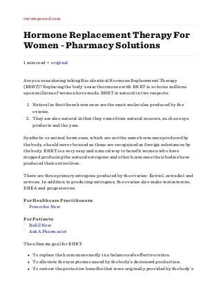 rxcompound.com

Hormone Replacement Therapy For
Women - Pharmacy Solutions
1 min read • original

Are you considering taking Bio-identical Hormone Replacement Therapy
(BHRT)? Replacing the body’s exact hormones with BHRT is a choice millions
upon millions of women have made. BHRT is natural in two respects:
1. Natural in that these hormones are the exact molecules produced by the
ovaries.
2. They are also natural in that they come from natural sources, such as soya
products and the yam.
Synthetic or animal hormones, which are not the same hormones produced by
the body, should never be used as these are recognized as foreign substances by
the body. BHRT is a very easy and natural way to benefit women who have
stopped producing the natural estrogens and other hormones their bodies have
produced their entire lives.
There are three primary estrogens produced by the ovaries: Estriol, estradiol and
estrone. In addition to producing estrogens, the ovaries also make testosterone,
DHEA and progesterone.
For Healthcare Practitioners:
Prescribe Now
For Patients:
Refill Now
Ask A Pharmacist
The ultimate goal for BHRT:
To replace the hormones exactly in a balance safe effective ration.
To alleviate the symptoms caused by the body’s decreased production.
To restore the protective benefits that were originally provided by the body’s

 