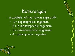 Keterangan
• s adalah rating taxon saprobik:
– 1 = oligosaprobic organism,
– 2 = β-mesosaprobic organism,
– 3 = α-mesosaprobic organism
– 4 = polisaprobic organism
 