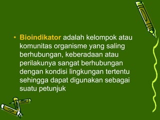 • Bioindikator adalah kelompok atau
komunitas organisme yang saling
berhubungan, keberadaan atau
perilakunya sangat berhubungan
dengan kondisi lingkungan tertentu
sehingga dapat digunakan sebagai
suatu petunjuk
 