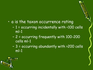 • a is the taxon occurrence rating
– 1 = occurring incidentally with <100 cells
ml-1
– 2 = occurring frequently with 100-200
cells ml-1
– 3 = occurring abundantly with >200 cells
ml-1
 