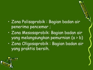 • Zona Polisaprobik : Bagian badan air
penerima pencemar ;
• Zona Mesosaprobik: Bagian badan air
yang melangsungkan pemurnian (a > b)
• Zona Oligosaprobik : Bagian badan air
yang praktis bersih.
 