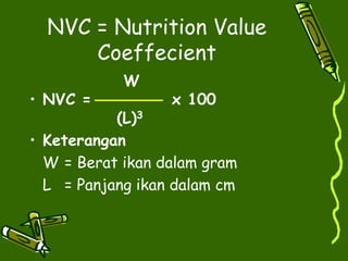 NVC = Nutrition Value
Coeffecient
W
• NVC = x 100
(L)3
• Keterangan
W = Berat ikan dalam gram
L = Panjang ikan dalam cm
 