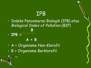 IPB
• Indeks Pencemaran Biologik (IPB) atau
Biological Index of Pollution (BIP)
B
• IPB =
A + B
• A = Organisme Non-Klorofil
• B = Organisme Berklorofil
 