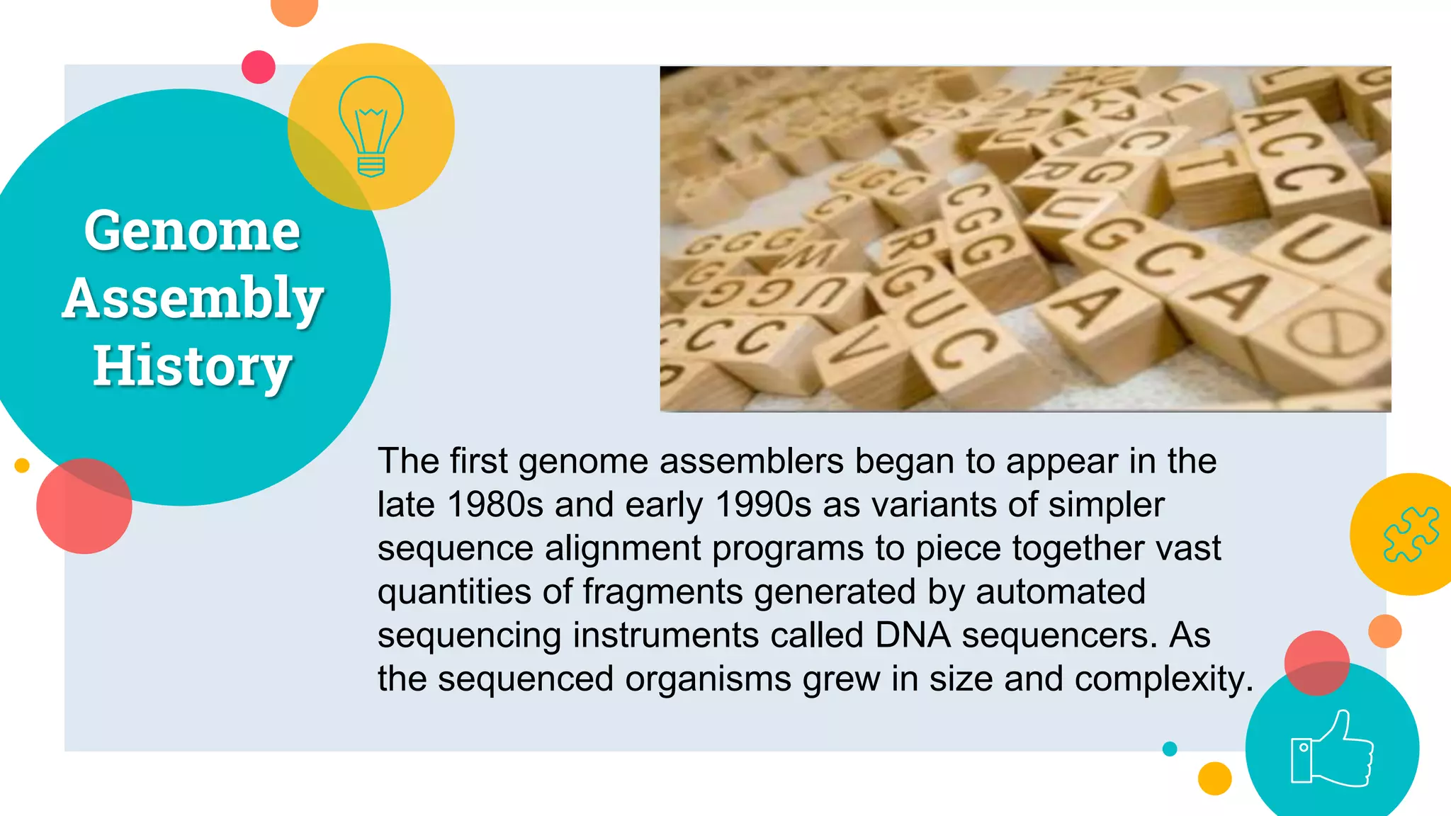 Genome
Assembly
History
5
The first genome assemblers began to appear in the
late 1980s and early 1990s as variants of simpler
sequence alignment programs to piece together vast
quantities of fragments generated by automated
sequencing instruments called DNA sequencers. As
the sequenced organisms grew in size and complexity.
 
