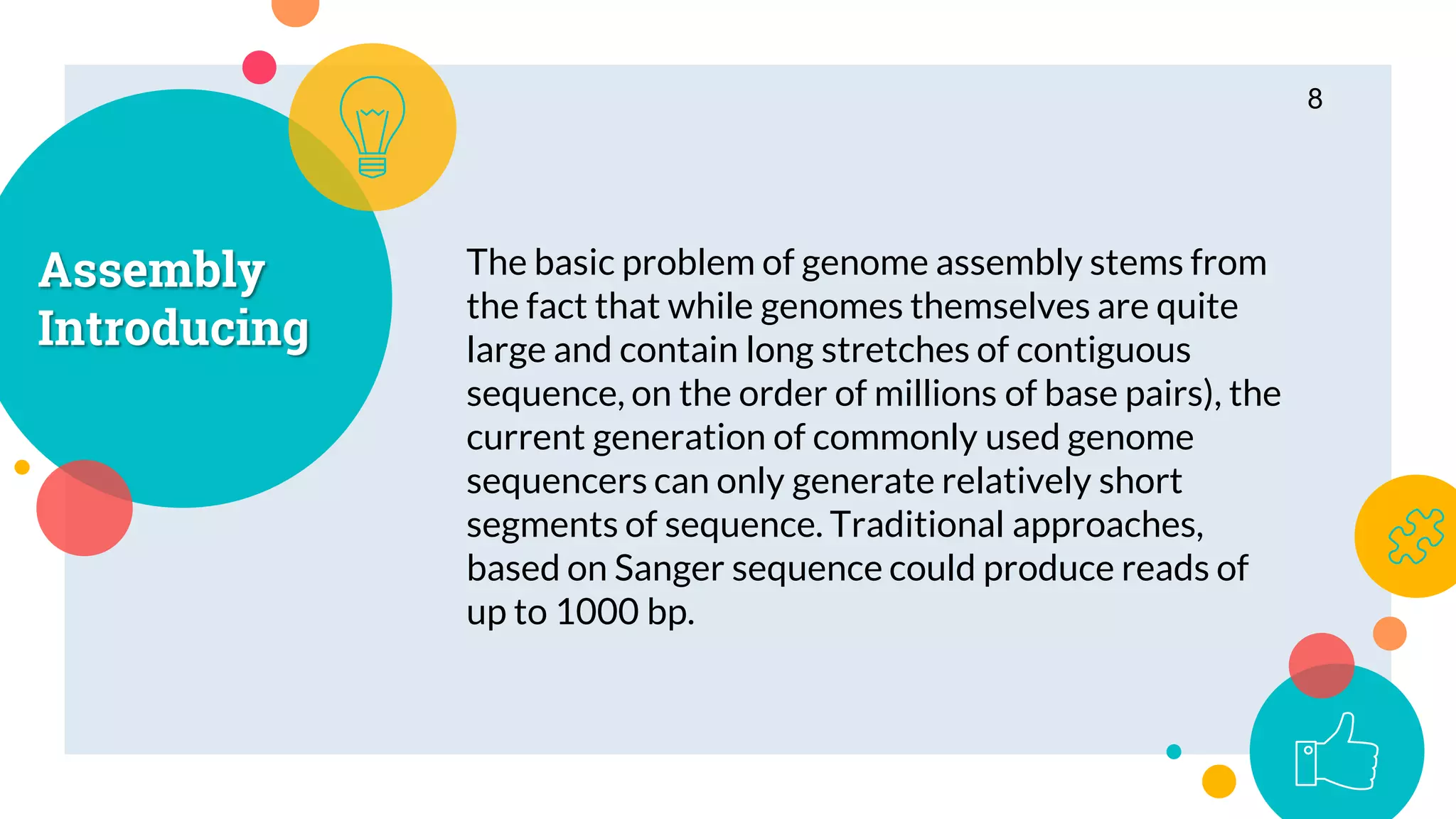 Assembly
Introducing
The basic problem of genome assembly stems from
the fact that while genomes themselves are quite
large and contain long stretches of contiguous
sequence, on the order of millions of base pairs), the
current generation of commonly used genome
sequencers can only generate relatively short
segments of sequence. Traditional approaches,
based on Sanger sequence could produce reads of
up to 1000 bp.
8
 