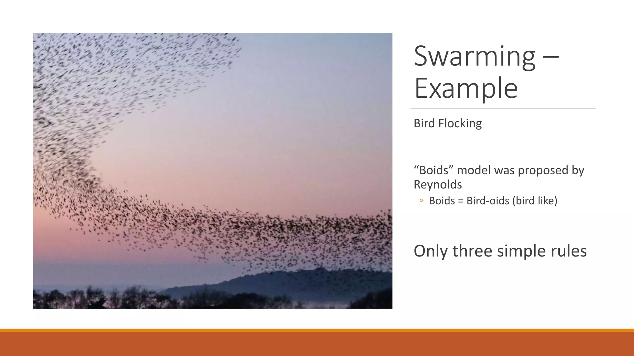 Swarming –
Example
Bird Flocking
“Boids” model was proposed by
Reynolds
◦ Boids = Bird-oids (bird like)
Only three simple rules
 