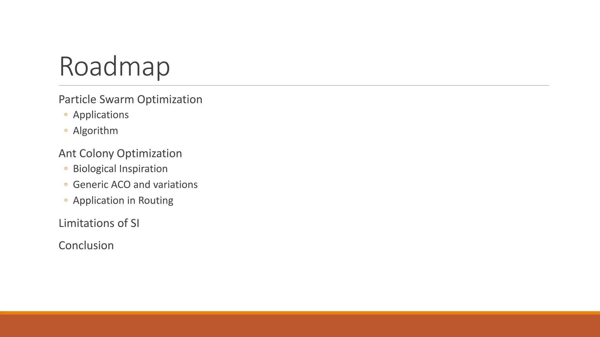Roadmap
Particle Swarm Optimization
◦ Applications
◦ Algorithm
Ant Colony Optimization
◦ Biological Inspiration
◦ Generic ACO and variations
◦ Application in Routing
Limitations of SI
Conclusion
 