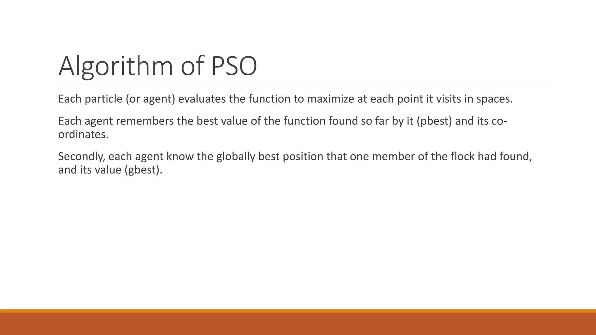 Algorithm of PSO
Each particle (or agent) evaluates the function to maximize at each point it visits in spaces.
Each agent remembers the best value of the function found so far by it (pbest) and its co-
ordinates.
Secondly, each agent know the globally best position that one member of the flock had found,
and its value (gbest).
 