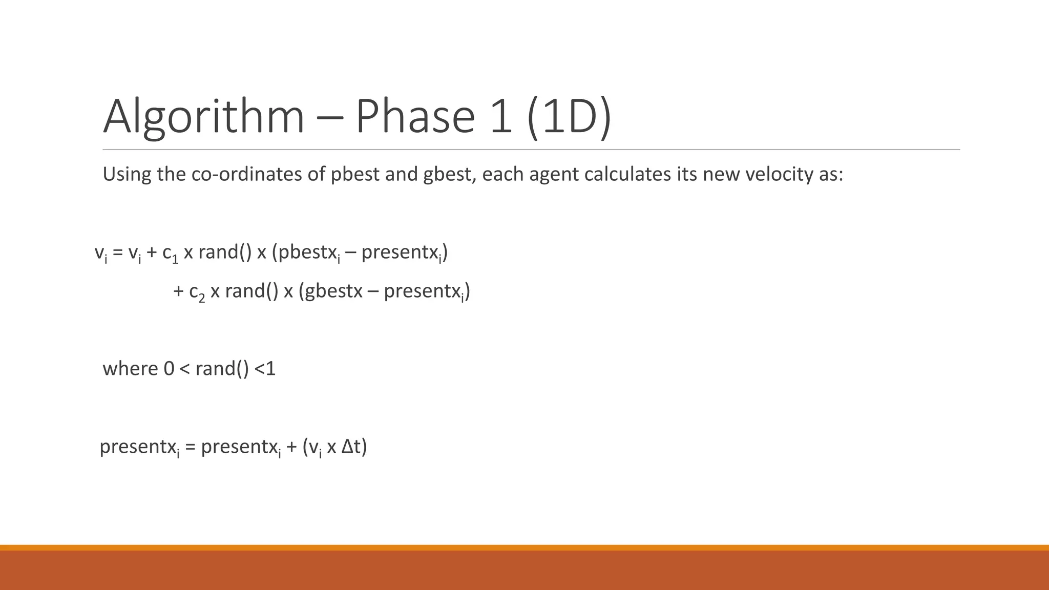 Algorithm – Phase 1 (1D)
Using the co-ordinates of pbest and gbest, each agent calculates its new velocity as:
vi = vi + c1 x rand() x (pbestxi – presentxi)
+ c2 x rand() x (gbestx – presentxi)
where 0 < rand() <1
presentxi = presentxi + (vi x Δt)
 