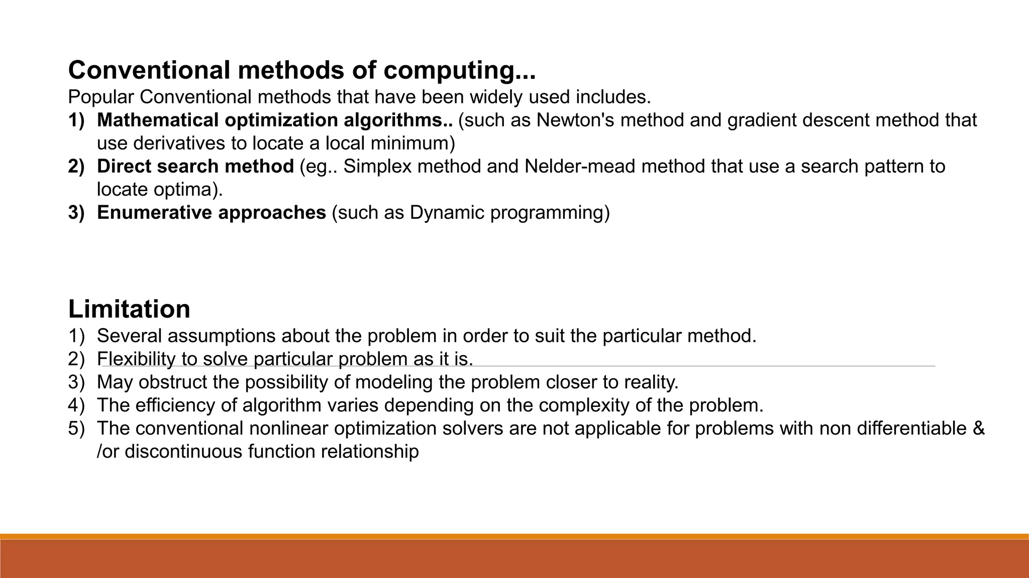 Conventional methods of computing...
Popular Conventional methods that have been widely used includes.
1) Mathematical optimization algorithms.. (such as Newton's method and gradient descent method that
use derivatives to locate a local minimum)
2) Direct search method (eg.. Simplex method and Nelder-mead method that use a search pattern to
locate optima).
3) Enumerative approaches (such as Dynamic programming)
Limitation
1) Several assumptions about the problem in order to suit the particular method.
2) Flexibility to solve particular problem as it is.
3) May obstruct the possibility of modeling the problem closer to reality.
4) The efficiency of algorithm varies depending on the complexity of the problem.
5) The conventional nonlinear optimization solvers are not applicable for problems with non differentiable &
/or discontinuous function relationship
 