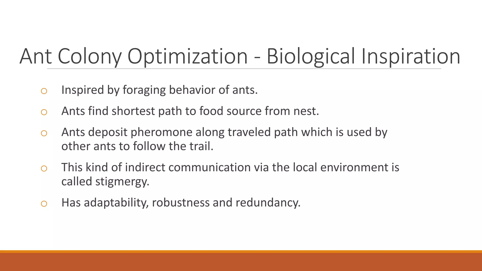 Ant Colony Optimization - Biological Inspiration
o Inspired by foraging behavior of ants.
o Ants find shortest path to food source from nest.
o Ants deposit pheromone along traveled path which is used by
other ants to follow the trail.
o This kind of indirect communication via the local environment is
called stigmergy.
o Has adaptability, robustness and redundancy.
 