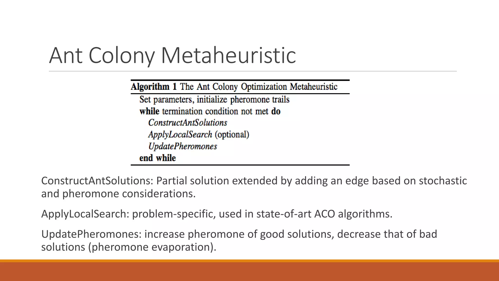 Ant Colony Metaheuristic
ConstructAntSolutions: Partial solution extended by adding an edge based on stochastic
and pheromone considerations.
ApplyLocalSearch: problem-specific, used in state-of-art ACO algorithms.
UpdatePheromones: increase pheromone of good solutions, decrease that of bad
solutions (pheromone evaporation).
 