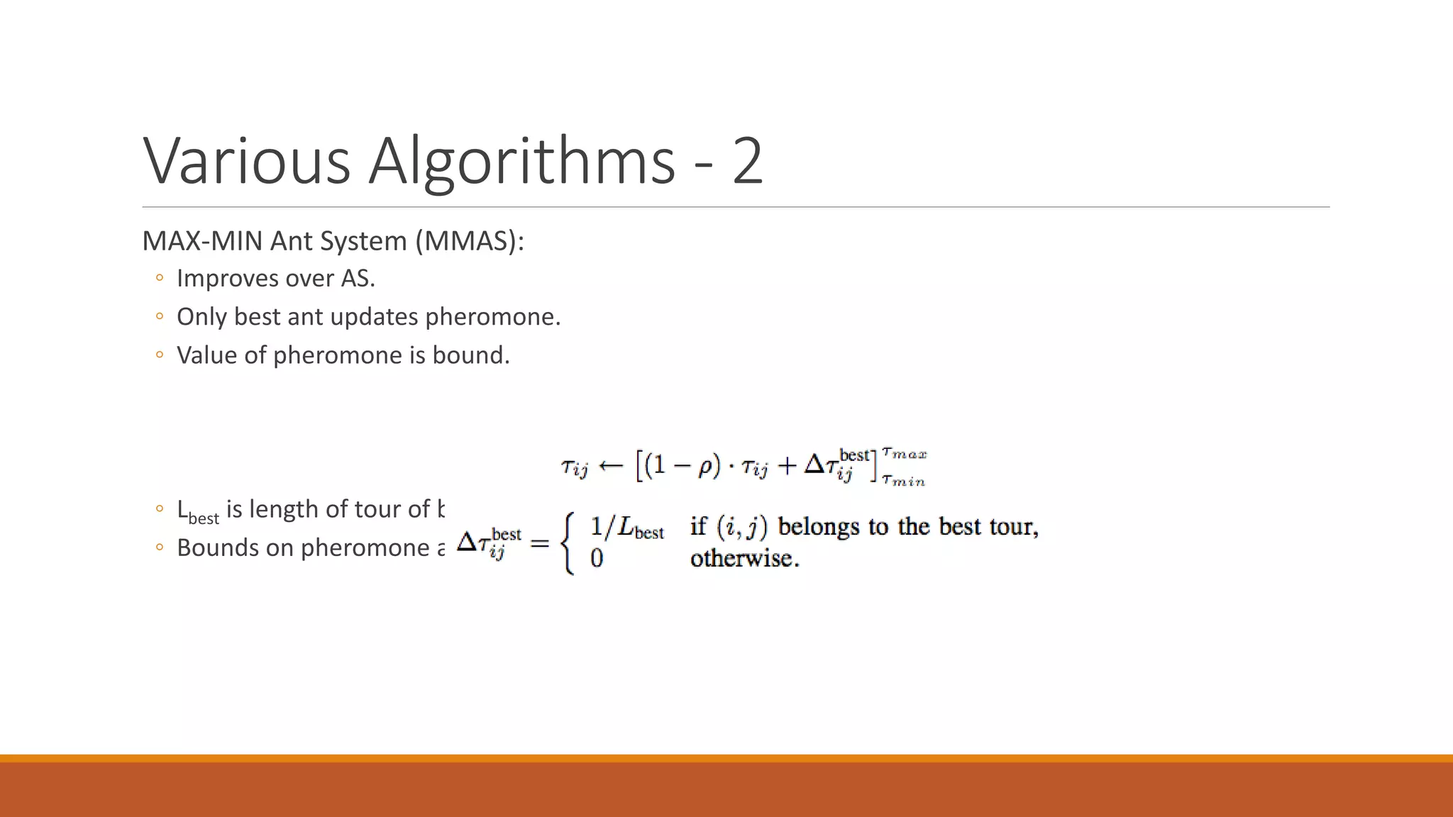 Various Algorithms - 2
MAX-MIN Ant System (MMAS):
◦ Improves over AS.
◦ Only best ant updates pheromone.
◦ Value of pheromone is bound.
◦ Lbest is length of tour of best ant.
◦ Bounds on pheromone are problem specific.
 