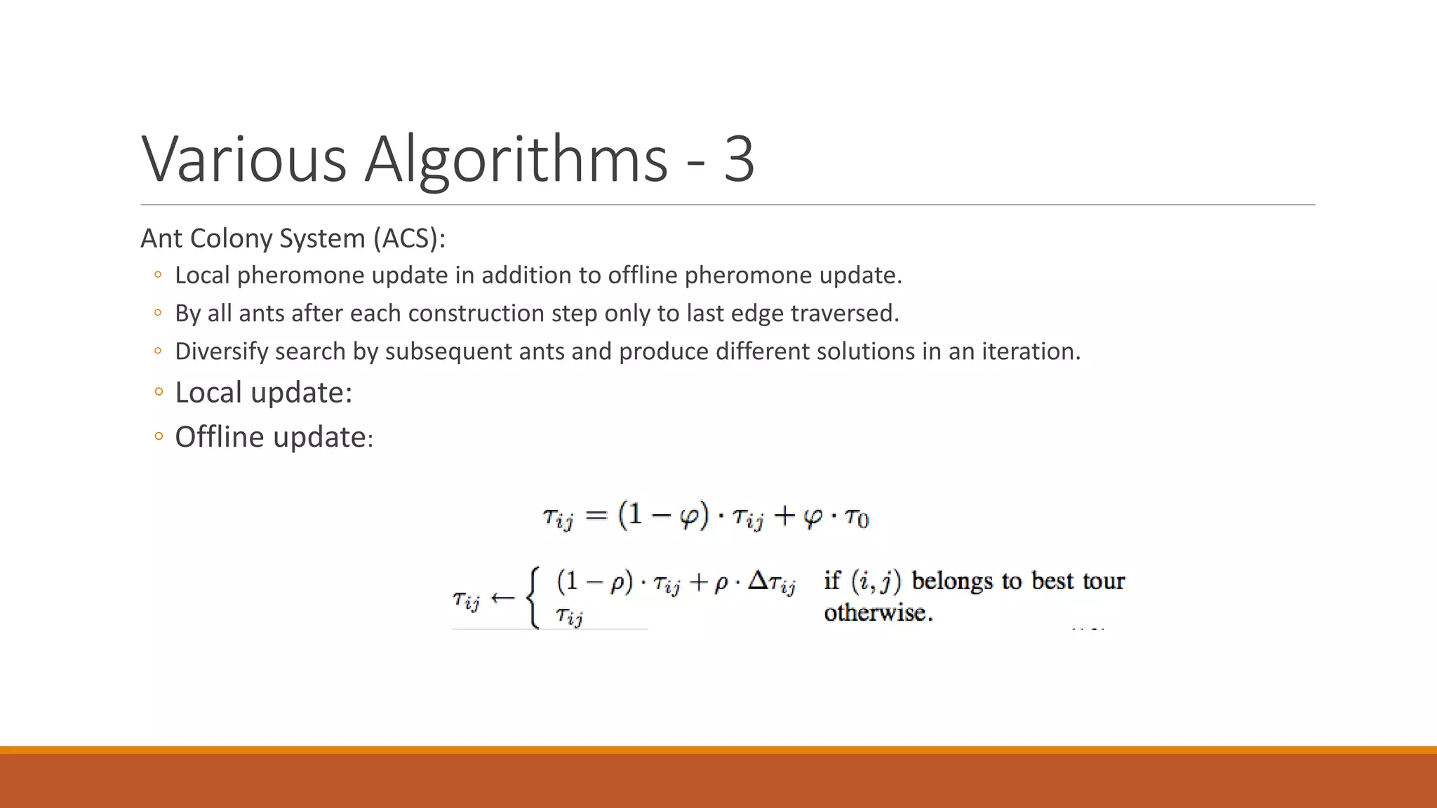 Various Algorithms - 3
Ant Colony System (ACS):
◦ Local pheromone update in addition to offline pheromone update.
◦ By all ants after each construction step only to last edge traversed.
◦ Diversify search by subsequent ants and produce different solutions in an iteration.
◦ Local update:
◦ Offline update:
 
