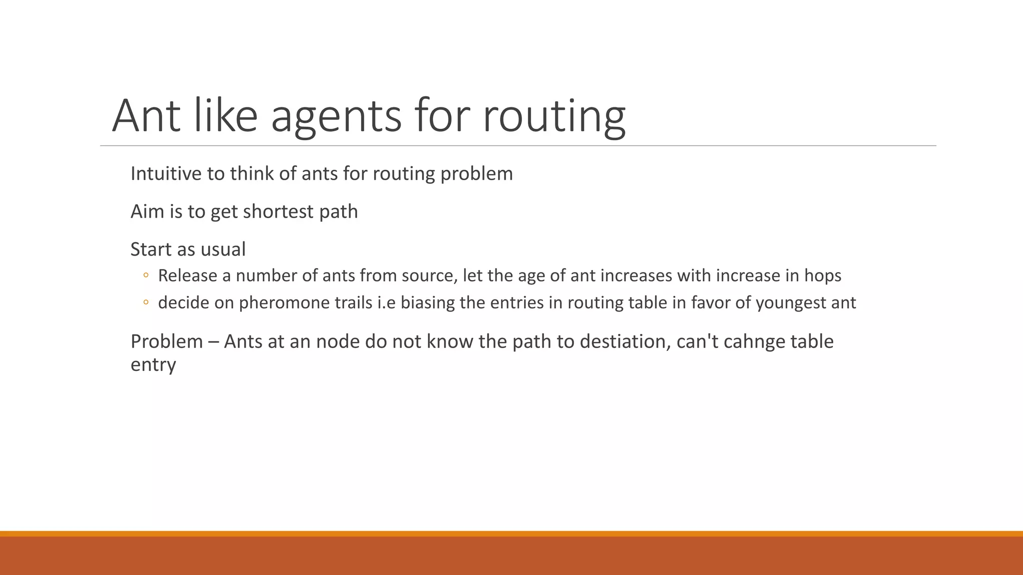 Ant like agents for routing
Intuitive to think of ants for routing problem
Aim is to get shortest path
Start as usual
◦ Release a number of ants from source, let the age of ant increases with increase in hops
◦ decide on pheromone trails i.e biasing the entries in routing table in favor of youngest ant
Problem – Ants at an node do not know the path to destiation, can't cahnge table
entry
 