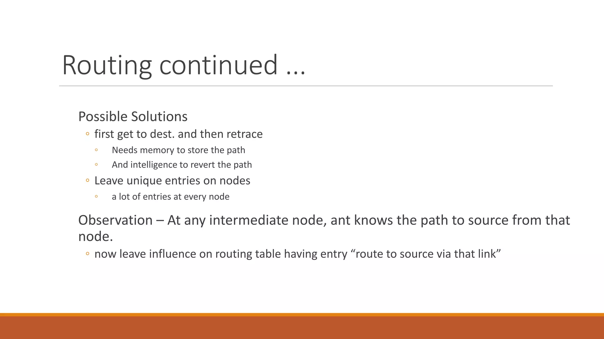 Routing continued ...
Possible Solutions
◦ first get to dest. and then retrace
◦ Needs memory to store the path
◦ And intelligence to revert the path
◦ Leave unique entries on nodes
◦ a lot of entries at every node
Observation – At any intermediate node, ant knows the path to source from that
node.
◦ now leave influence on routing table having entry “route to source via that link”
 