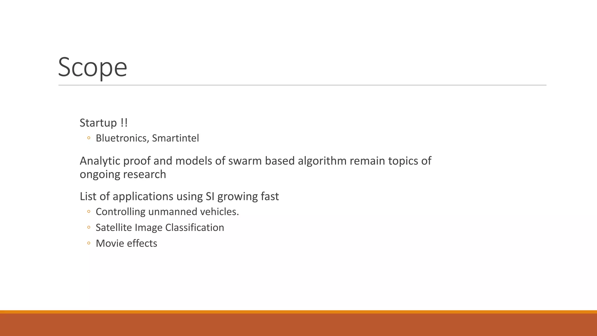 Scope
Startup !!
◦ Bluetronics, Smartintel
Analytic proof and models of swarm based algorithm remain topics of
ongoing research
List of applications using SI growing fast
◦ Controlling unmanned vehicles.
◦ Satellite Image Classification
◦ Movie effects
 
