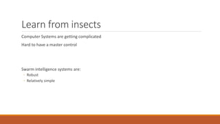 Learn from insects
Computer Systems are getting complicated
Hard to have a master control
Swarm intelligence systems are:
◦ Robust
◦ Relatively simple
 