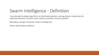 Swarm Intelligence - Definition
“any attempt to design algorithms or distributed problem-solving devices inspired by the
collective behavior of social insect colonies and other animal societies”
[Bonabeau, Dorigo, Theraulaz: Swarm Intelligence]
Solves optimization problems
 