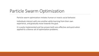 Particle Swarm Optimization
Particle swarm optimization imitates human or insects social behavior.
Individuals interact with one another while learning from their own
experience, and gradually move towards the goal.
It is easily implemented and has proven both very effective and quick when
applied to a diverse set of optimization problems.
 
