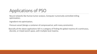 Applications of PSO
Neural networks like Human tumor analysis, Computer numerically controlled milling
optimization;
Ingredient mix optimization;
Pressure vessel (design a container of compressed air, with many constraints).
Basically all the above applications fall in a category of finding the global maxima of a continuous,
discrete, or mixed search space, with multiple local maxima.
 