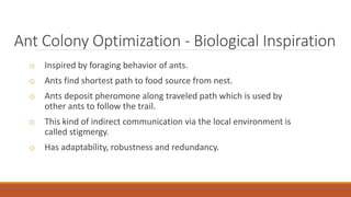 Ant Colony Optimization - Biological Inspiration
o Inspired by foraging behavior of ants.
o Ants find shortest path to food source from nest.
o Ants deposit pheromone along traveled path which is used by
other ants to follow the trail.
o This kind of indirect communication via the local environment is
called stigmergy.
o Has adaptability, robustness and redundancy.
 