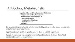 Ant Colony Metaheuristic
ConstructAntSolutions: Partial solution extended by adding an edge based on stochastic
and pheromone considerations.
ApplyLocalSearch: problem-specific, used in state-of-art ACO algorithms.
UpdatePheromones: increase pheromone of good solutions, decrease that of bad
solutions (pheromone evaporation).
 