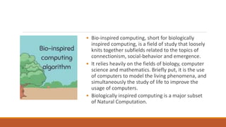 • Bio-inspired computing, short for biologically
inspired computing, is a field of study that loosely
knits together subfields related to the topics of
connectionism, social-behavior and emergence.
• It relies heavily on the fields of biology, computer
science and mathematics. Briefly put, it is the use
of computers to model the living phenomena, and
simultaneously the study of life to improve the
usage of computers.
• Biologically inspired computing is a major subset
of Natural Computation.
 