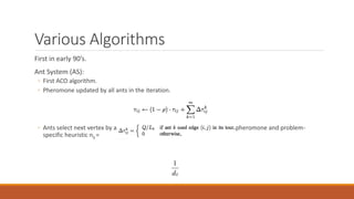 Various Algorithms
First in early 90’s.
Ant System (AS):
◦ First ACO algorithm.
◦ Pheromone updated by all ants in the iteration.
◦ Ants select next vertex by a stochastic function which depends on both pheromone and problem-
specific heuristic nij =
1
dij
 