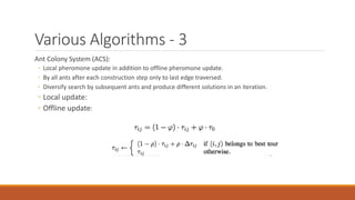 Various Algorithms - 3
Ant Colony System (ACS):
◦ Local pheromone update in addition to offline pheromone update.
◦ By all ants after each construction step only to last edge traversed.
◦ Diversify search by subsequent ants and produce different solutions in an iteration.
◦ Local update:
◦ Offline update:
 