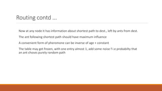 Routing contd ...
Now at any node it has information about shortest path to dest., left by ants from dest.
The ant following shortest path should have maximum influence
A convenient form of pheromone can be inverse of age + constant
The table may get frozen, with one entry almost 1, add some noise f i.e probabilty that
an ant choses purely random path
 
