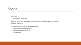 Scope
Startup !!
◦ Bluetronics, Smartintel
Analytic proof and models of swarm based algorithm remain topics of
ongoing research
List of applications using SI growing fast
◦ Controlling unmanned vehicles.
◦ Satellite Image Classification
◦ Movie effects
 