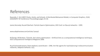 References
Reynolds, C. W. (1987) Flocks, Herds, and Schools: A Distributed Behavioral Model, in Computer Graphics, 21(4)
(SIGGRAPH '87 Conference Proceedings) pages 25-34.
James Kennedy, Russell Eberhart. Particle Swarm Optimization, IEEE Conf. on Neural networks – 1995
www.adaptiveview.com/articles/ ipsop1
M.Dorigo, M.Birattari, T.Stutzle, Ant colony optimization – Artificial Ants as a computational intelligence technique,
IEEE Computational Intelligence Magazine 2006
Ruud Schoonderwoerd, Owen Holland, Janet Bruten - 1996. Ant like agents for load balancing in telecommunication
networks, Adaptive behavior, 5(2).
 