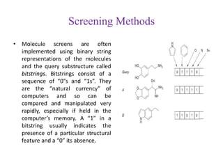 Screening Methods
• Molecule screens are often
implemented using binary string
representations of the molecules
and the query substructure called
bitstrings. Bitstrings consist of a
sequence of “0”s and “1s”. They
are the “natural currency” of
computers and so can be
compared and manipulated very
rapidly, especially if held in the
computer’s memory. A “1” in a
bitstring usually indicates the
presence of a particular structural
feature and a “0” its absence.
 